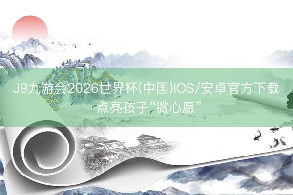 J9九游会2026世界杯(中国)IOS/安卓官方下载 点亮孩子“微心愿”