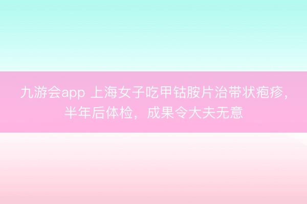 九游会app 上海女子吃甲钴胺片治带状疱疹，半年后体检，成果令大夫无意