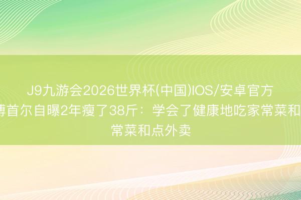 J9九游会2026世界杯(中国)IOS/安卓官方下载 傅首尔自曝2年瘦了38斤：学会了健康地吃家常菜和点外卖