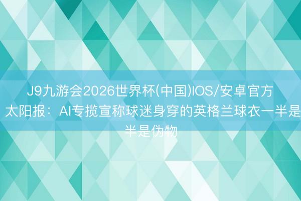 J9九游会2026世界杯(中国)IOS/安卓官方下载 太阳报：AI专揽宣称球迷身穿的英格兰球衣一半是伪物