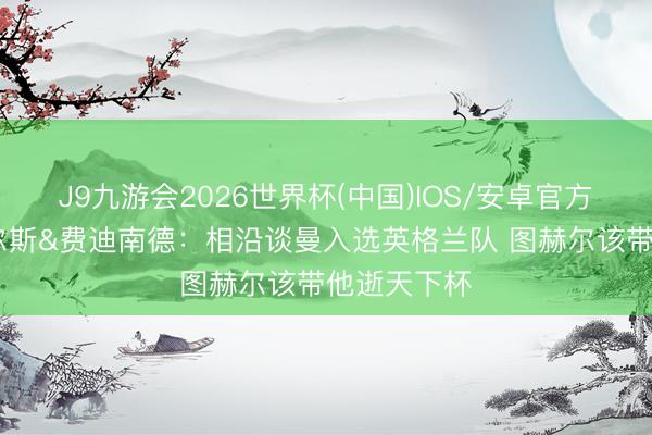 J9九游会2026世界杯(中国)IOS/安卓官方下载 斯科尔斯&费迪南德:相沿谈曼入选英格兰队 图赫尔该带他逝天下杯