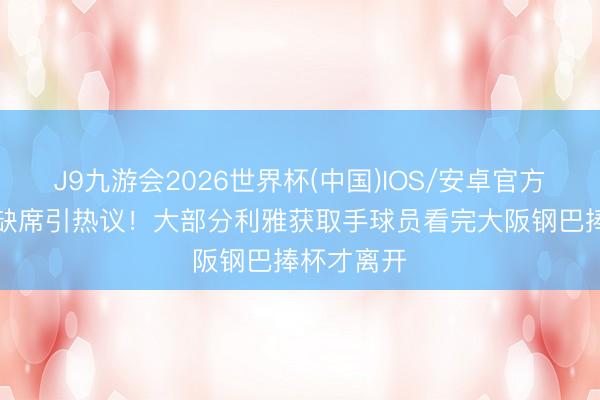 J9九游会2026世界杯(中国)IOS/安卓官方下载 C罗缺席引热议！大部分利雅获取手球员看完大阪钢巴捧杯才离开