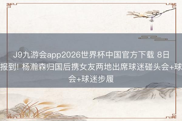 J9九游会app2026世界杯中国官方下载 8日国度队报到! 杨瀚森归国后携女友两地出席球迷碰头会+球迷步履