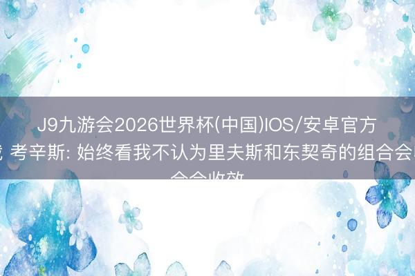 J9九游会2026世界杯(中国)IOS/安卓官方下载 考辛斯: 始终看我不认为里夫斯和东契奇的组合会收效
