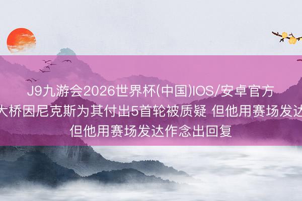 J9九游会2026世界杯(中国)IOS/安卓官方下载 尼昂: 大桥因尼克斯为其付出5首轮被质疑 但他用赛场发达作念出回复