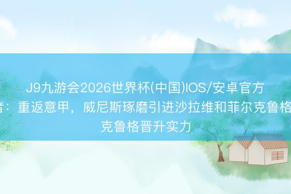 J9九游会2026世界杯(中国)IOS/安卓官方下载 记者：重返意甲，威尼斯琢磨引进沙拉维和菲尔克鲁格晋升实力