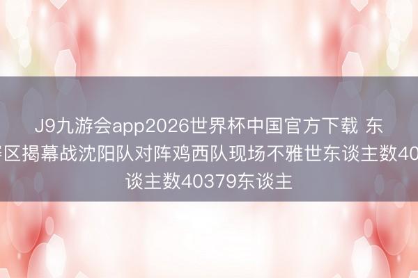 J9九游会app2026世界杯中国官方下载 东北超沈阳赛区揭幕战沈阳队对阵鸡西队现场不雅世东谈主数40379东谈主