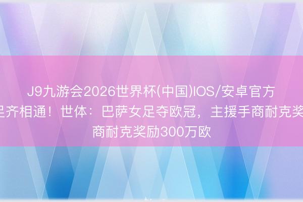 J9九游会2026世界杯(中国)IOS/安卓官方下载 男女足齐相通！世体：巴萨女足夺欧冠，主援手商耐克奖励300万欧