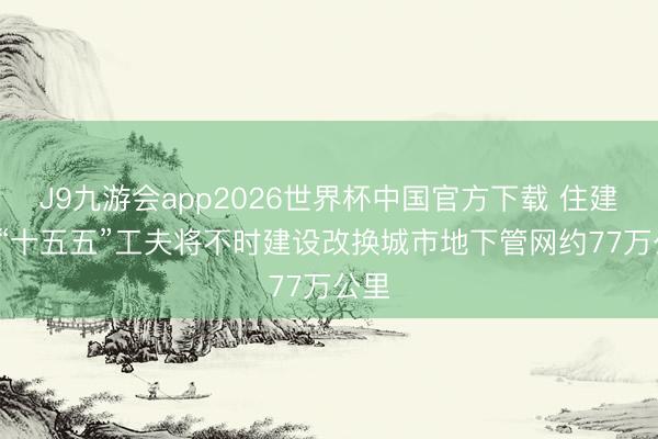 J9九游会app2026世界杯中国官方下载 住建部: “十五五”工夫将不时建设改换城市地下管网约77万公里