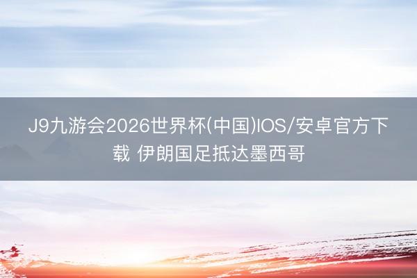 J9九游会2026世界杯(中国)IOS/安卓官方下载 伊朗国足抵达墨西哥