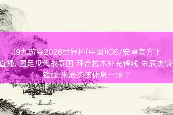 J9九游会2026世界杯(中国)IOS/安卓官方下载 CCTV5直播， 国足瓜代战泰国 拜合拉木补充锋线 朱辰杰该休息一场了