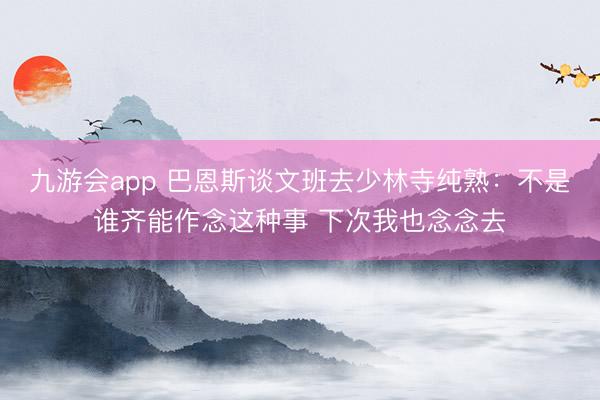九游会app 巴恩斯谈文班去少林寺纯熟：不是谁齐能作念这种事 下次我也念念去