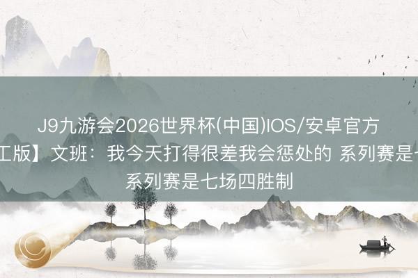 J9九游会2026世界杯(中国)IOS/安卓官方下载 【竣工版】文班：我今天打得很差我会惩处的 系列赛是七场四胜制