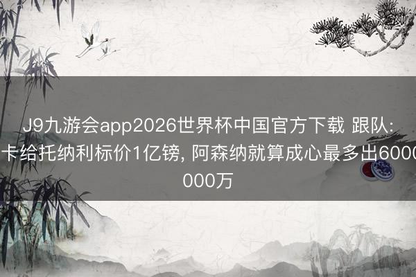 J9九游会app2026世界杯中国官方下载 跟队: 纽卡给托纳利标价1亿镑, 阿森纳就算成心最多出6000万