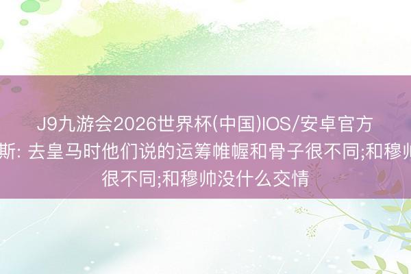 J9九游会2026世界杯(中国)IOS/安卓官方下载 贝尼特斯: 去皇马时他们说的运筹帷幄和骨子很不同;和穆帅没什么交情
