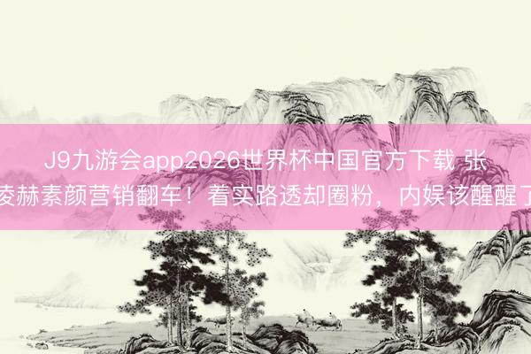 J9九游会app2026世界杯中国官方下载 张凌赫素颜营销翻车！着实路透却圈粉，内娱该醒醒了