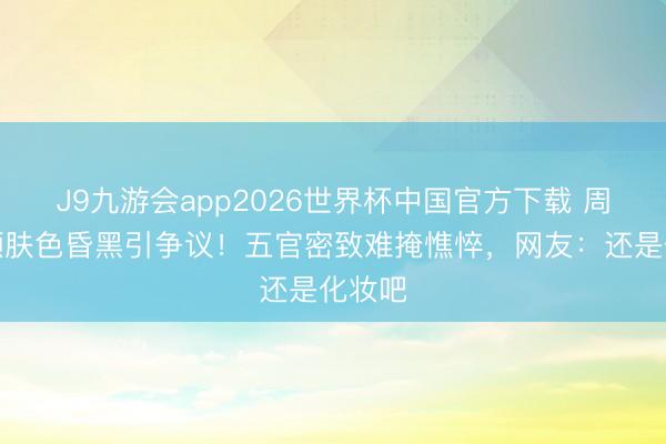 J9九游会app2026世界杯中国官方下载 周也素颜肤色昏黑引争议！五官密致难掩憔悴，网友：还是化妆吧