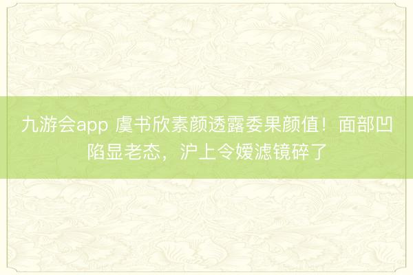 九游会app 虞书欣素颜透露委果颜值！面部凹陷显老态，沪上令嫒滤镜碎了