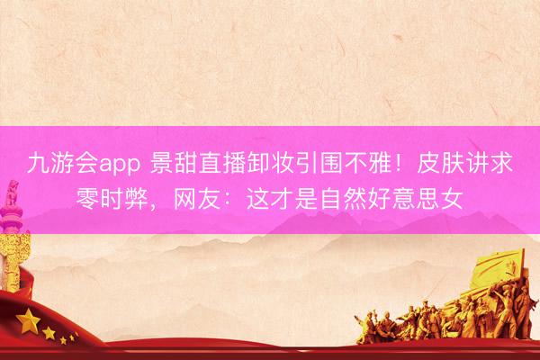 九游会app 景甜直播卸妆引围不雅！皮肤讲求零时弊，网友：这才是自然好意思女