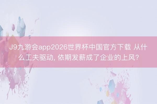J9九游会app2026世界杯中国官方下载 从什么工夫驱动, 依期发薪成了企业的上风?