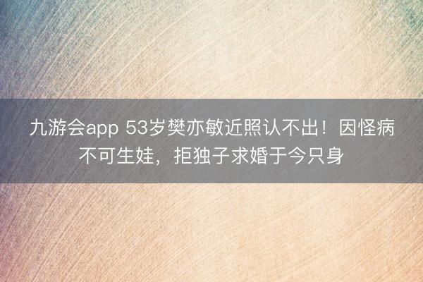 九游会app 53岁樊亦敏近照认不出！因怪病不可生娃，拒独子求婚于今只身