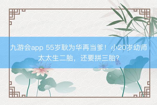 九游会app 55岁耿为华再当爹！小20岁幼师太太生二胎，还要拼三胎？