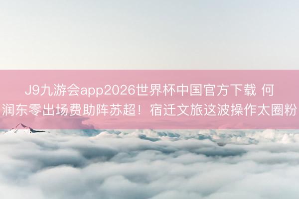 J9九游会app2026世界杯中国官方下载 何润东零出场费助阵苏超！宿迁文旅这波操作太圈粉