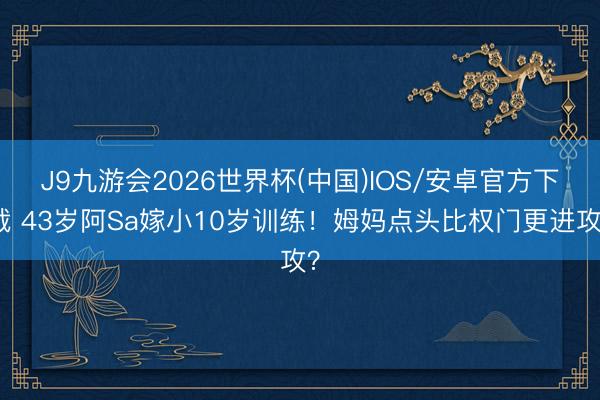 J9九游会2026世界杯(中国)IOS/安卓官方下载 43岁阿Sa嫁小10岁训练！姆妈点头比权门更进攻？