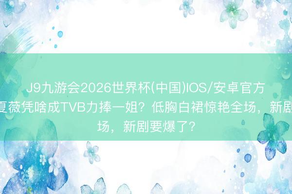J9九游会2026世界杯(中国)IOS/安卓官方下载 林夏薇凭啥成TVB力捧一姐？低胸白裙惊艳全场，新剧要爆了？
