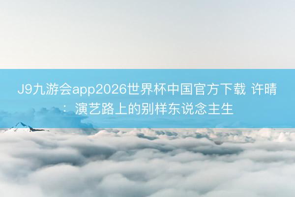 J9九游会app2026世界杯中国官方下载 许晴：演艺路上的别样东说念主生