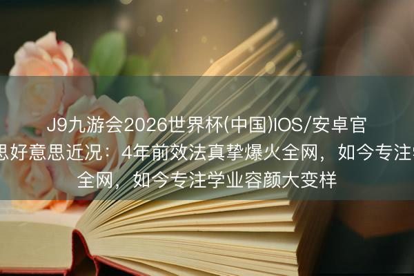 J9九游会2026世界杯(中国)IOS/安卓官方下载 钟好意思好意思近况：4年前效法真挚爆火全网，如今专注学业容颜大变样