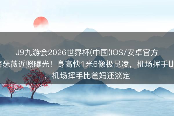 J9九游会2026世界杯(中国)IOS/安卓官方下载 10岁海瑟薇近照曝光！身高快1米6像极昆凌，机场挥手比爸妈还淡定
