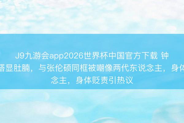 J9九游会app2026世界杯中国官方下载 钟丽缇宽松穿搭显肚腩，与张伦硕同框被嘲像两代东说念主，身体贬责引热议