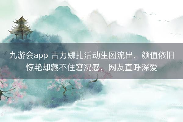 九游会app 古力娜扎活动生图流出，颜值依旧惊艳却藏不住窘况感，网友直呼深爱