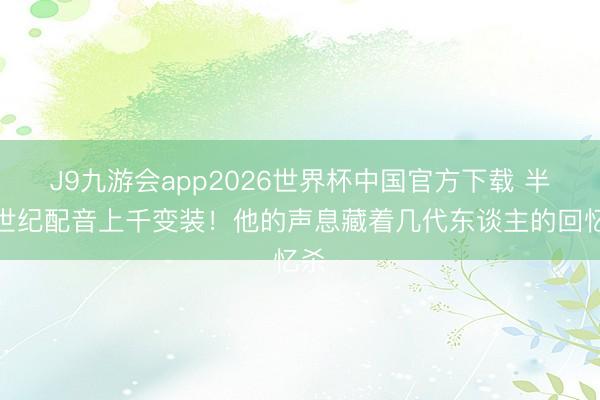 J9九游会app2026世界杯中国官方下载 半个世纪配音上千变装!他的声息藏着几代东谈主的回忆杀