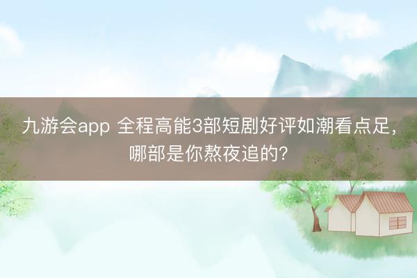 九游会app 全程高能3部短剧好评如潮看点足，哪部是你熬夜追的？