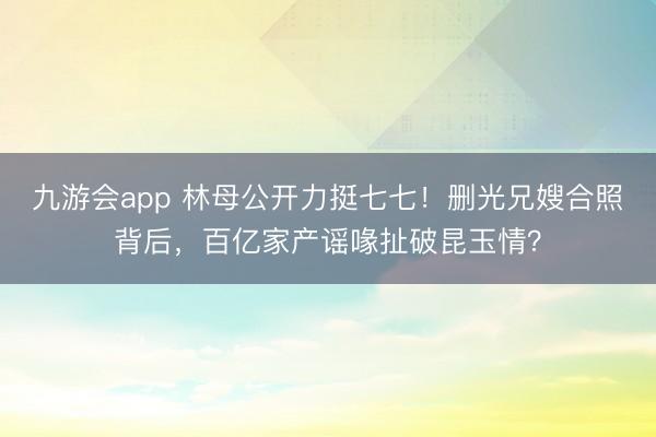 九游会app 林母公开力挺七七！删光兄嫂合照背后，百亿家产谣喙扯破昆玉情？