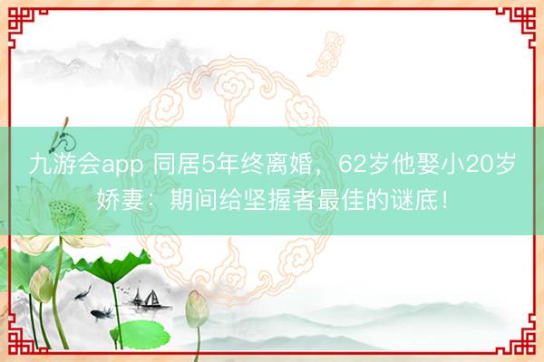 九游会app 同居5年终离婚,62岁他娶小20岁娇妻:期间给坚握者最佳的谜底!