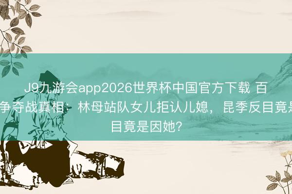 J9九游会app2026世界杯中国官方下载 百亿家产争夺战真相：林母站队女儿拒认儿媳，昆季反目竟是因她？