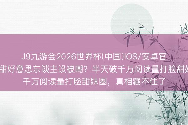 J9九游会2026世界杯(中国)IOS/安卓官方下载 卢昱晓打消甜好意思东谈主设被嘲？半天破千万阅读量打脸甜妹圈，真相藏不住了