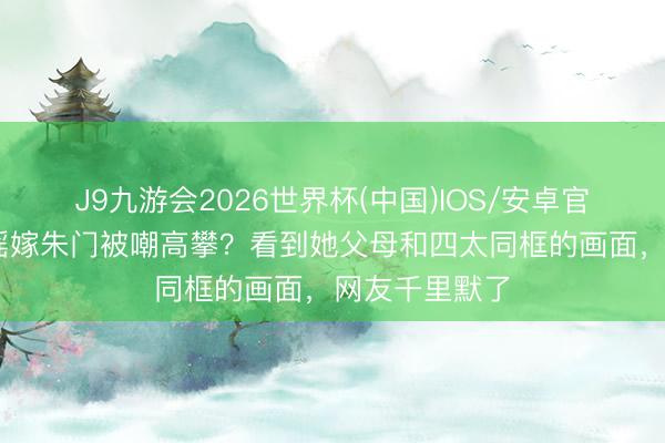 J9九游会2026世界杯(中国)IOS/安卓官方下载 奚梦瑶嫁朱门被嘲高攀？看到她父母和四太同框的画面，网友千里默了