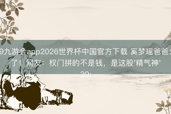J9九游会app2026世界杯中国官方下载 奚梦瑶爸爸火了！网友：权门拼的不是钱，是这股'精气神'