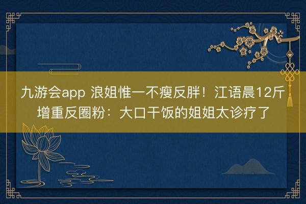 九游会app 浪姐惟一不瘦反胖!江语晨12斤增重反圈粉:大口干饭的姐姐太诊疗了