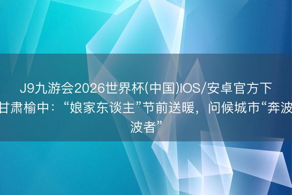 J9九游会2026世界杯(中国)IOS/安卓官方下载 甘肃榆中：“娘家东谈主”节前送暖，问候城市“奔波者”