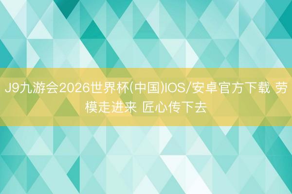 J9九游会2026世界杯(中国)IOS/安卓官方下载 劳模走进来 匠心传下去