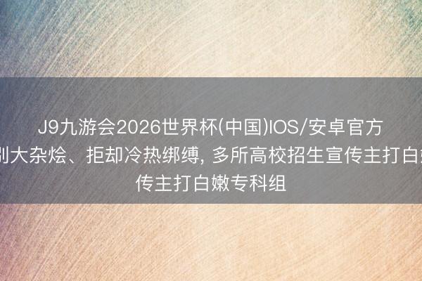 J9九游会2026世界杯(中国)IOS/安卓官方下载 告别大杂烩、拒却冷热绑缚， 多所高校招生宣传主打白嫩专科组