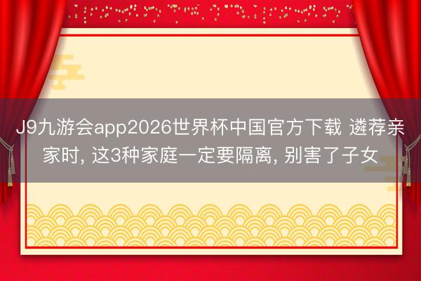 J9九游会app2026世界杯中国官方下载 遴荐亲家时， 这3种家庭一定要隔离， 别害了子女