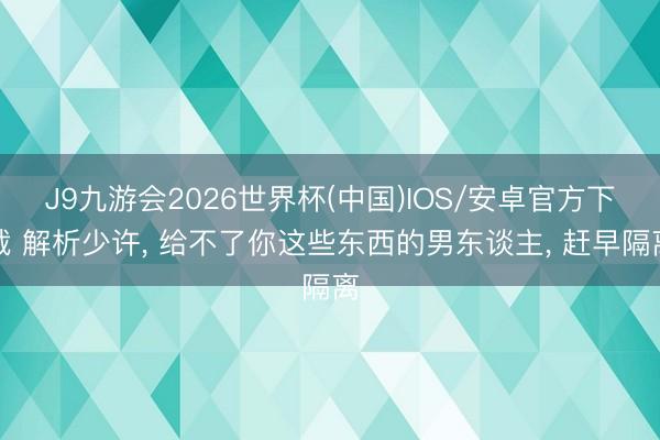 J9九游会2026世界杯(中国)IOS/安卓官方下载 解析少许， 给不了你这些东西的男东谈主， 赶早隔离