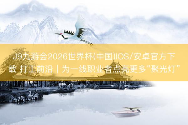 J9九游会2026世界杯(中国)IOS/安卓官方下载 打工前沿|为一线职业者点亮更多“聚光灯”