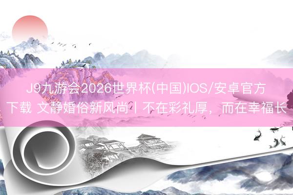 J9九游会2026世界杯(中国)IOS/安卓官方下载 文静婚俗新风尚丨不在彩礼厚，而在幸福长